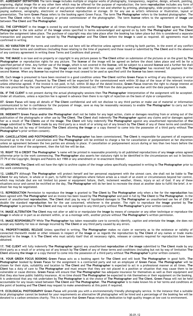 01. AGREEMENT DEFINITIONS The term image includes multiple or singular works of photography, transparency, negative, design, artwork, painting, engraving, digital image file or any other item which may be offered for the purpose of reproduction; the term reproduction includes any form of publication or copying of the whole or part of any picture whether altered or not and whether by printing, photography, slide projection to a public/paying audience, xerography, electronic or mechanical reproduction or storage. Or for any use as artist's reference or illustration, layout or presentation. The term Green Focus refers to the booking agent Green Focus. The term The Photographer refers to the booked photographer. The term The Client refers to the Company or private commissioner of the photographer. The term license refers to the agreement of image use between The Client and The Photographer. &#10;02. THE COPYRIGHT in the image is owned by and retained by The Photographer at all times throughout the world. The Client agrees that The Photographer is the sole author of the image unless specified in terms acknowledged and agreed on by both The Photographer and The Client before the assignment takes place. The purchase of copyright may also take place after the booking has taken place but this is considered a separate transaction and payment must be agreed by The Photographer and The Client before the image is used as required. All agreements must be confirmed in writing.&#10;03. NO VARIATION OF the terms and conditions set out here will be effective unless agreed in writing by both parties. In the event of any conflict between these terms and conditions (including those relating to the time of payment) and those issued or submitted by The Client and in the absence of any contrary agreement in writing these Terms and Conditions shall prevail.&#10;04. THE IMAGE is on loan and no property or copyright in any picture passes to The Client either on submission of the pictures or on the grant by The Photographer or reproduction rights for any picture. The license of the image will be agreed on before the shoot takes place and will be for a specified period of time. Any further use of the image, which is not covered in the license, will be subject to a second licence and a further fee shall be negotiated to cover the new usage. The image cannot be used for this new usage until The Photographer has received full payment for the second license. When any license has expired the image must ceased to be used as specified until the license has been renewed.&#10;05. Each image is presumed to have been received in a good condition unless The Client notifies Green Focus in writing of any discrepancy or error within 14 days of receipt. Payment by The Client will be expected for the commissioned work within 30 days of the issue of the relevant invoice unless otherwise agreed. If the invoice is not paid, in full, within 30 days of the dated Invoice, Green Focus reserves the right to charge interest at the rate prescribed by the Late Payment of Commercial Debt (Interest) Act 1998 from the date payment was due until the date payment is made. &#10;06. IF THE CLIENT is not present during the actual photography sessions then The Photographer interpretation of the assignment will be accepted. Under all situations, unless a rejection fee is agreed in advance then there is no right of rejection on the basis of style or composition.&#10;07. Green Focus will keep all details of The Client confidential and will not disclose to any third parties or make use of material or information communicated to her in confidence for the purposes of image, save as may be reasonably necessary to enable The Photographer to carry out her obligations in relation to the commission.&#10;08. INDEMNITY Green Focus and/or the Photographer shall not be liable for any legal action, claim or damages resulting from or arising out of the publication of the photographs or other use by The Client. The Client shall indemnify The Photographer against any claims and/or damages against her as a result of The Clients use of the image. The Client will fully indemnify The Photographer against any unauthorised reproduction of the image submitted to The Client made by any third party as a result of or arising out of any breach by The Client of any of these terms and conditions (including but not by way of limitation The Client allowing the image or a copy thereof to come into the possession of a third party without The Photographer’s prior written consent).&#10;09. CANCELLATIONS AND POSTPONEMENTS Once The Photographer has been commissioned, The Client is responsible for payment of all expenses incurred up to the time of cancellation and The Photographer will be entitled to charge a fee for cancellation or postponement at her discretion unless an agreement between the two parties are already in place. If cancellation or postponement occurs during or less than two hours before the booked start time of the assignment, then the full fee will be due.&#10;10. RIGHT TO A CREDIT The Photographer ‘s name will be printed in reasonable proximity to all published reproductions of any image unless agreed otherwise prior to the work commencing. The Photographer also asserts her statutory right to be identified in the circumstances set out In Sections 77-79 of the Copyright, Designs and Patents Act 1988 or any amendment or re-enactment thereof.&#10;11. ARCHIVING The Client will not have the right to archive copies of the image unless specifically requested in writing to The Photographer prior to the work commencing. &#10;12. LIABILITY Although The Photographer will protect herself and her personnal equipment with the utmost care, she shall not be liable to The Client for any failure, in whole or in part, to fulfill her obligations where failure arises as a result of an event or circumstances beyond her control, which may include (but are not limited to) power or equipment failure, theft, inclement weather, illness, injury or act of God. If any of these situations occur and cannot be rectified on the day, The Photographer will do her best to recreate the shoot at another date to fulfill the brief. A re-shoot fee may be negotiated.&#10;13. REPRODUCTION Permission to reproduce the image is granted to The Client by The Photographer only when a fee for the reproduction has been agreed with The Photographer and an invoice has been issued by The Photographer and paid in full by The Client to The Photographer. In the event of unauthorised reproduction, The Client shall pay by way of liquidated damages to The Photographer an unauthorised use fee of £500 or double the standard reproduction fee for the use concerned, whichever is the greater. The right to reproduce the image granted by The Photographer is personal to The Client and may not be assigned to any third party without The Photographer’s prior written consent.&#10;14. IMAGE ALTERATION The Client may not alter or add to or manipulate the image by means of computer or any other technique or reproduce the image in whole or in part as an element within, or as a montage with, another picture without The Photographer’s written permission.&#10;15. IMAGE RESPONSIBILITY While The Photographer has taken reasonable care to correctly identify, caption and orientate the image, she does not accept any liability for loss or damage incurred by The Client or any third party caused by any errors.&#10;16. PROPERTY/MODEL RELEASE Unless specified in writing, The Photographer makes no claim or warranty as to the existence or validity of connected therewith model or other releases in respect of the image or as regards the reproduction by The Client of any names or trade marks depicted in the image. It is The Client who must satisfy itself that all necessary rights, releases or consents required for reproduction have been obtained.  17. THE CLIENT will fully indemnify The Photographer against any unauthorised reproduction of the image submitted to The Client made by any third party as a result of or arising out of any breach by The Client of any of these terms and conditions (including but not by way of limitation The Client allowing the image or a copy thereof to come into the possession of a third party without The Photographer’s prior written consent).&#10;18. YOUR GREEN FOCUS BOOKING Green Focus acts as a booking agent for The Client and will book The Photographer in good faith. The Photographer booked by Green Focus for the assignment is a contracted party and not an employee of Green Focus. The Photographer will be chosen for their style, suitability and location to The Client and The Photographer is expected to act in a professional manner at all times. The Client has a duty of care to The Photographer and must ensure that they are not placed in a position or situation that may cause them to be vulnerable or cause distress. Green Focus will ensure that The Photographer has adequate insurance for themselves as well as their equipment and that they also have public liability insurance. At no time should The Photographer be expected to risk themselves or their equipment on the booking. It is understood that any risk undertaken by The Photographer is at the choice of The Photographer and The Client. Green Focus will not be held accountable for any issues raised between The Client and The Photographer. The Photographer is to make known his or her terms and conditions at the point of booking and The Client may request to make amendments at this point if required. &#10;19. ECOLOGICAL PHOTOGRAPHY Green Focus will provide you with a environmentally friendly photography service. In the instance that a suitable local photographer cannot be booked for your requirements an alternative UK photographer will be hired and a percentage of the booking fee will be donated to a carbon omissions charity. This is to ensure that Green Focus retains its dedication to high quality images at low cost to environment.&#10;&#10;&#10;                                                                                                                                                       30.01.12